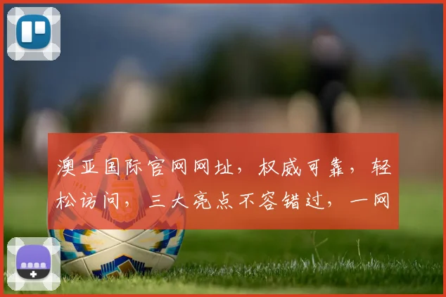 澳亚国际官网网址，权威可靠，轻松访问，三大亮点不容错过，一网打尽