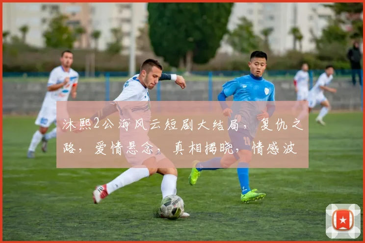 沐熙2公海风云短剧大结局，复仇之路，爱情悬念，真相揭晓，情感波动
