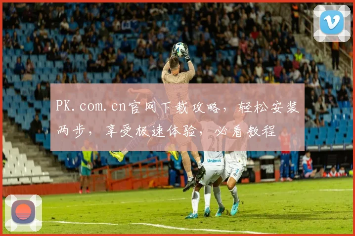PK.com.cn官网下载攻略，轻松安装两步，享受极速体验，必看教程