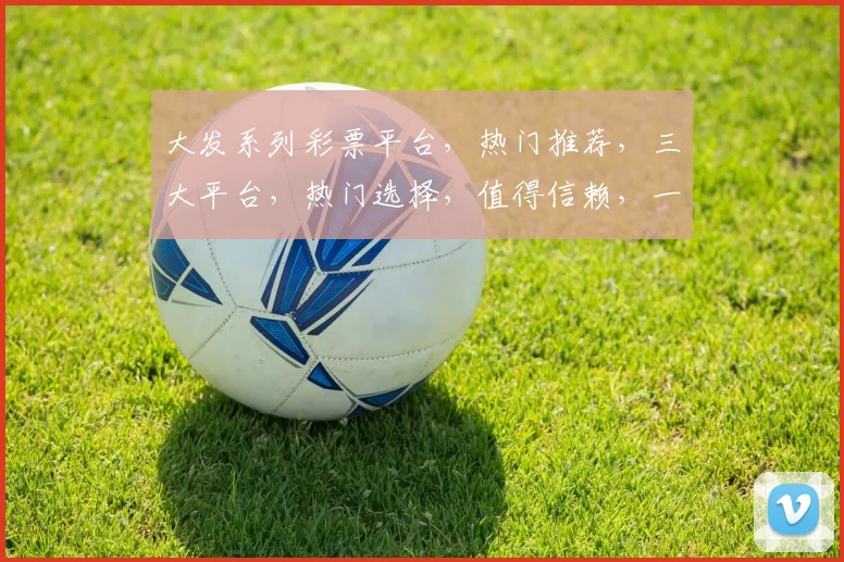 大发系列彩票平台，热门推荐，三大平台，热门选择，值得信赖，一网打尽